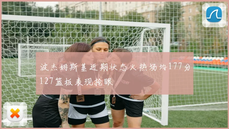 波杰姆斯基近期状态火热场均177分127篮板表现抢眼