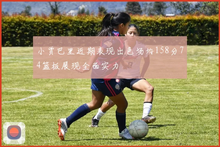 小贾巴里近期表现出色场均158分74篮板展现全面实力