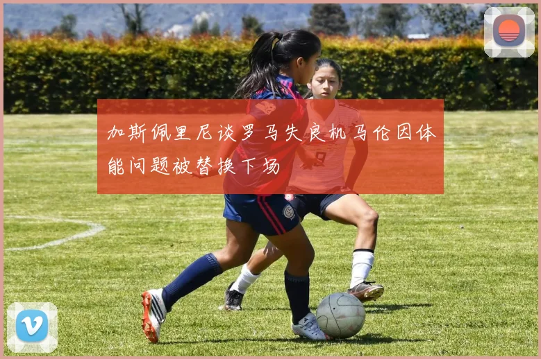 加斯佩里尼谈罗马失良机马伦因体能问题被替换下场