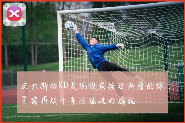 皮尔斯称KD是现役最接近老詹的球员需再战十年方能追赶成就