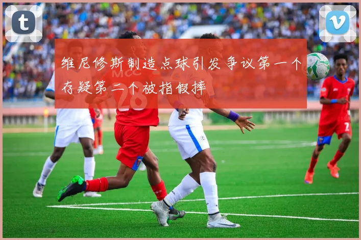 维尼修斯制造点球引发争议第一个存疑第二个被指假摔