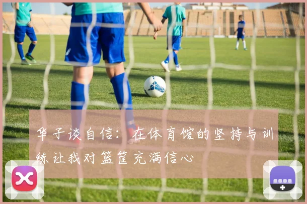 华子谈自信：在体育馆的坚持与训练让我对篮筐充满信心