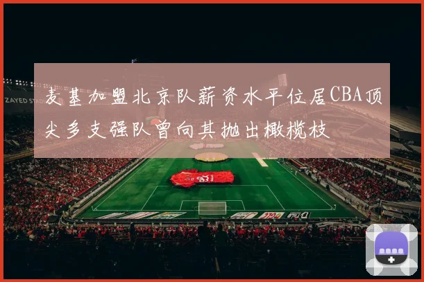 麦基加盟北京队薪资水平位居CBA顶尖多支强队曾向其抛出橄榄枝