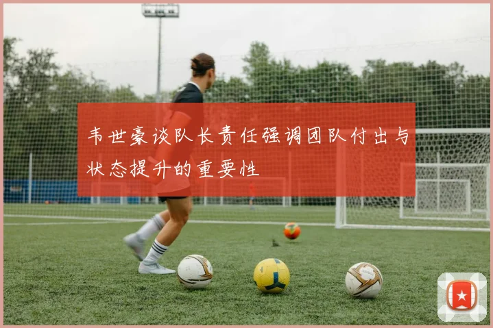 韦世豪谈队长责任强调团队付出与状态提升的重要性