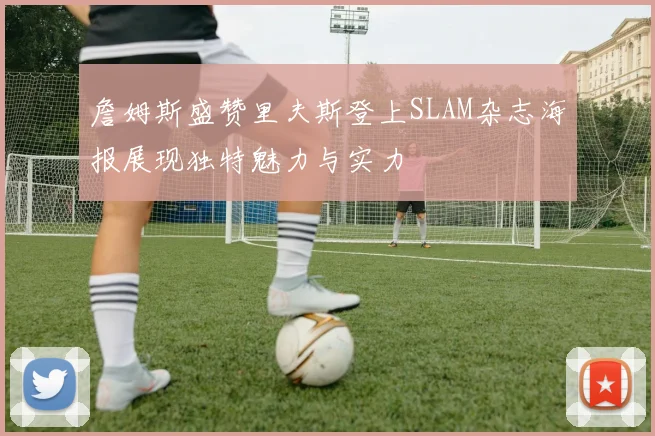 詹姆斯盛赞里夫斯登上SLAM杂志海报展现独特魅力与实力