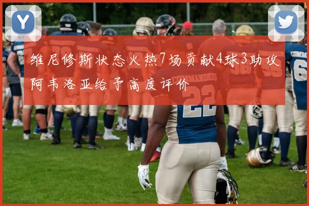 维尼修斯状态火热7场贡献4球3助攻阿韦洛亚给予高度评价