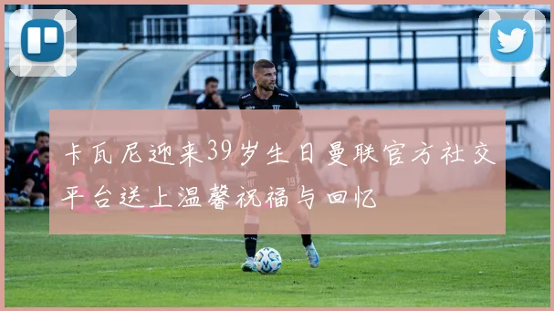 卡瓦尼迎来39岁生日曼联官方社交平台送上温馨祝福与回忆