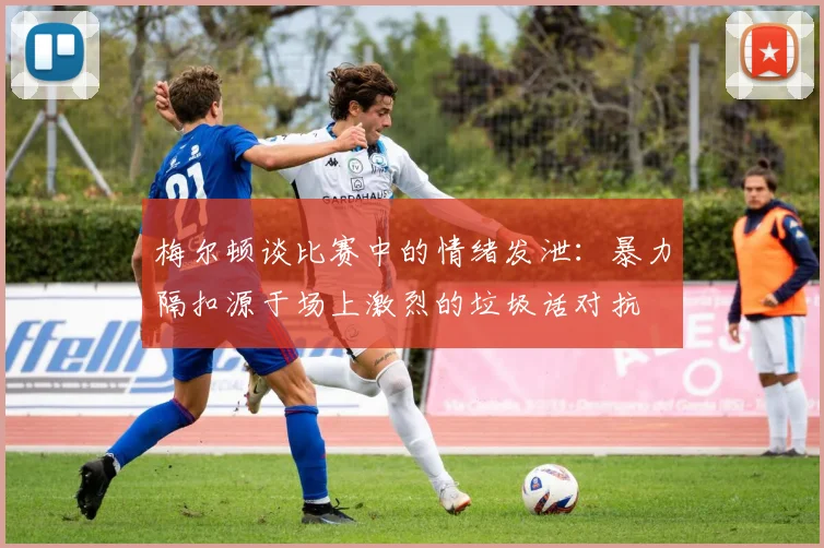 梅尔顿谈比赛中的情绪发泄：暴力隔扣源于场上激烈的垃圾话对抗