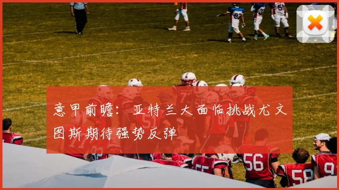 意甲前瞻：亚特兰大面临挑战尤文图斯期待强势反弹