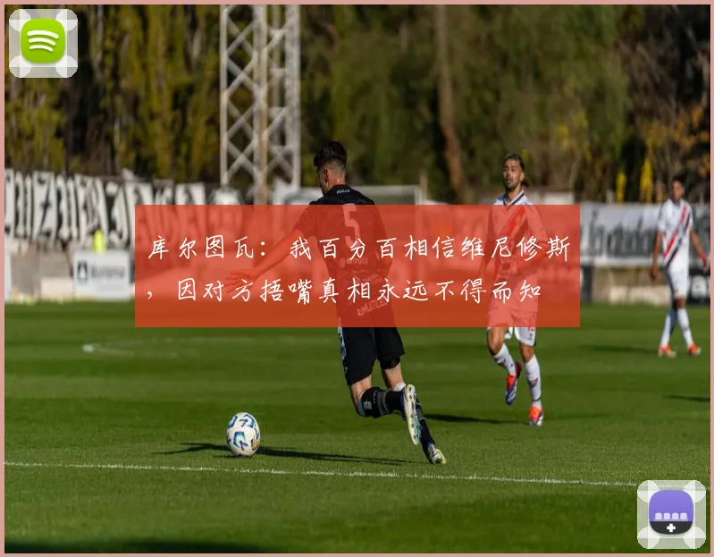 库尔图瓦：我百分百相信维尼修斯，因对方捂嘴真相永远不得而知